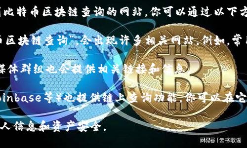 在这里我无法提供实时的网络服务或网址，但我可以告诉你如何找到比特币区块链查询的网站。你可以通过以下方式获取这些信息：

1. **搜索引擎**：使用Google或百度等搜索引擎，输入关键词“比特币区块链查询”，会出现许多相关网站。例如，常用的网站包括Blockchain.com、Blockchair.com、Blockcypher.com等。

2. **专业论坛或社区**：许多比特币和加密货币的专业论坛和社交媒体群组也会提供相关链接和信息。

3. **加密货币交易所**：一些大型的加密货币交易所（如Binance、Coinbase等）也提供链上查询功能，你可以在它们的网站上找到相关工具。

记得在访问这些网站时，确保它们是正规的、受信任的，以保护你的个人信息和资产安全。