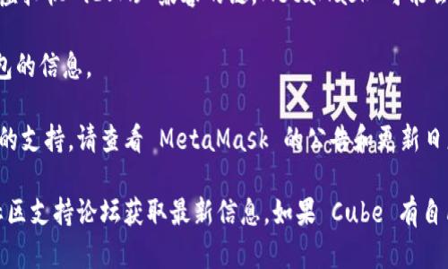 截至我知识的截止日期（2023年10月），MetaMask 主要是一款以太坊的钱包，支持以太坊及其兼容的区块链网络。Cube 是一个较新的项目，可能会涉及不同的技术或网络。

要确定 MetaMask 是否支持 Cube，您需要查看以下几点：

1. **Cube 的技术基础**：如果 Cube 是基于以太坊或 Ethereum 虚拟机 (EVM) 兼容的链，MetaMask 可能会支持它。

2. **官方文档**：查阅 Cube 官方网站或文档，通常会有关于支持钱包的信息。

3. **MetaMask 更新**：MetaMask 定期更新，可能会添加对新项目的支持，请查看 MetaMask 的公告和更新日志。

您可以直接在 MetaMask 的界面中尝试连接 Cube，或查看它们的社区支持论坛获取最新信息。如果 Cube 有自己的钱包或插件，您也可以使用它们来访问 Cube 相关的功能和服务。