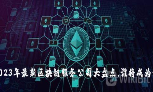 探索未来：2023年最新区块链服务公司大盘点，谁将成为行业领跑者？