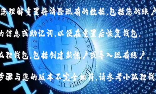 要重置小狐狸钱包（Fox Wallet），您可以按照以下步骤进行：

1. **打开钱包应用**：首先，在您的设备上打开小狐狸钱包应用。

2. **进入设置**：在应用界面的右上角或左侧菜单中找到“设置”选项，点击进入。

3. **选择重置或恢复选项**：在设置菜单中，寻找“重置”、“恢复”或“初始化”的选项。不同版本可能名称稍有不同，但通常都会含有“重置”或“恢复”这样的关键词。

4. **确认重置**：在确认提示中，仔细阅读提示信息，确保您理解重置将清除现有的数据，包括您的账户信息和交易记录。如果您确定要重置，请按下“确认”按钮。

5. **备份相关信息**：如有必要，确保您已备份所有需要的信息或助记词，以便在重置后恢复钱包。

6. **重新设置**：重置完成后，您将需要重新设置您的小狐狸钱包，包括创建新帐户或导入现有账户。

请注意，不同版本的应用可能会有所不同，因此，如果以上步骤与您的版本不完全相符，请参考小狐狸钱包的官方网站或支持页面，以获取相应的指导。