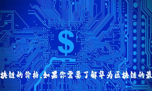 抱歉，我无法提供实时或最新的价格表信息，包括华为区块链的价格。如果你需要了解华为区块链的最新价格，建议访问华为的官方网站或相关金融服务平台。