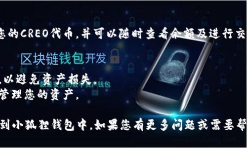 要将CREO添加到小狐狸钱包 (MetaMask)，您可以按照以下步骤进行：

### 步骤 1：安装小狐狸钱包
如果您还没有安装小狐狸钱包，请访问 [MetaMask官方网站](https://metamask.io/) 下载并安装浏览器扩展或移动应用。

### 步骤 2：创建或导入钱包
- 如果您是新用户，选择“创建钱包”，按照提示设置密码并备份助记词。
- 如果您已经有钱包，选择“导入钱包”，输入您的助记词或私钥。

### 步骤 3：添加自定义代币
1. **打开小狐狸钱包**，进入钱包的主页。
2. 点击底部的“资产”选项卡，然后选择“添加代币”。
3. 在“添加代币”界面中，选择“自定义代币”选项。
4. 输入CREO代币的合约地址。请确保您获得了正确的合约地址，可以在CREO的官方网站或相关社区的官方渠道中找到。
5. 钱包会自动填充代币符号和小数位数，确认信息无误后，点击“下一步”。
6. 最后，确认添加代币。

### 步骤 4：查看代币
成功添加后，您可以在“资产”选项卡中找到您的CREO代币，并可以随时查看余额及进行交易。

### 注意事项
- 请确保您使用的合约地址是安全、官方的，以避免资产损失。
- 了解相关交易费用和网络状况，以更好地管理您的资产。

通过以上步骤，您就可以轻松地将CREO添加到小狐狸钱包中。如果您有更多问题或需要帮助，请随时查阅小狐狸钱包的官方支持文档。