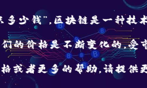 区块链本身不是一种可以直接用人民币或其他货币进行交易的实体。因此，无法确定“区块链一只多少钱”。区块链是一种技术，它是一个去中心化的数据库或账本，允许数据安全地在多个系统之间进行共享。

如果你指的是基于区块链技术的加密货币，比如比特币（Bitcoin）或以太坊（Ethereum），那么它们的价格是不断变化的，受市场供需和其他各种因素的影响。因此，在某个特定时间点，你可以查找这些加密货币的现行价格。

例如，你可以通过加密货币交易所或金融网站获取最新的市场价格。如果需要特定的加密货币价格或者更多的帮助，请提供更具体的信息。