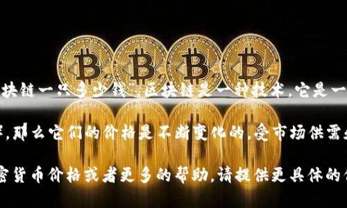 区块链本身不是一种可以直接用人民币或其他货币进行交易的实体。因此，无法确定“区块链一只多少钱”。区块链是一种技术，它是一个去中心化的数据库或账本，允许数据安全地在多个系统之间进行共享。

如果你指的是基于区块链技术的加密货币，比如比特币（Bitcoin）或以太坊（Ethereum），那么它们的价格是不断变化的，受市场供需和其他各种因素的影响。因此，在某个特定时间点，你可以查找这些加密货币的现行价格。

例如，你可以通过加密货币交易所或金融网站获取最新的市场价格。如果需要特定的加密货币价格或者更多的帮助，请提供更具体的信息。