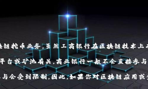 工商银行（ICBC）作为中国最大的商业银行之一，主要专注于传统金融服务，而不是直接参与区块链挖币业务。虽然工商银行在区块链技术上有相应的研究与应用，如研发基于区块链的金融产品和服务，但它并不从事数字货币的挖矿活动。

挖币通常是指使用计算机算力来验证交易并生成新的加密货币区块，这通常与虚拟货币的交易平台或矿池有关。商业银行一般不会直接参与这类活动，因为挖矿需要高成本的硬件设备和大量的电力，以及对市场波动的高度敏感。

另外，中国政府对虚拟货币的挖掘和交易有严格的监管政策，很多银行及金融机构在这方面的参与会受到限制。因此，如果你对区块链应用或金融科技的创新有兴趣，可以关注工商银行在这些领域的研发与合作项目，而不是挖矿业务。