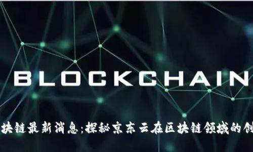 京东云区块链最新消息:探秘京东云在区块链领域的创新与应用
