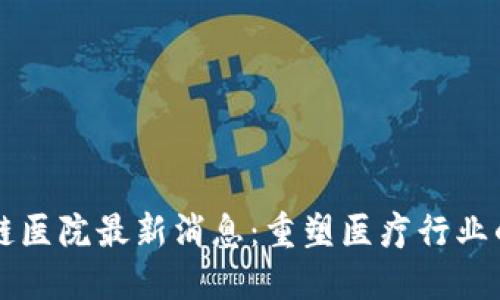 区块链医院最新消息：重塑医疗行业的未来