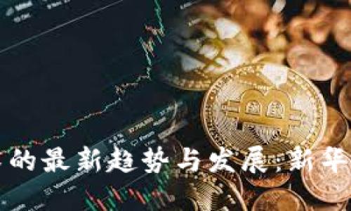 区块链技术的最新趋势与发展：新华网最新解读