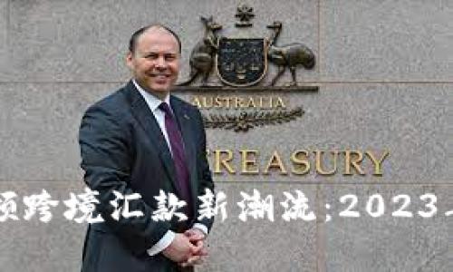 区块链技术引领跨境汇款新潮流：2023年行业最新动态