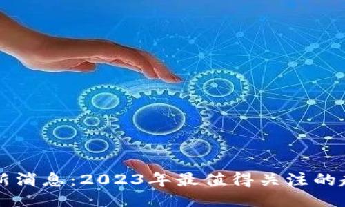 区块链最新消息：2023年最值得关注的趋势与动向