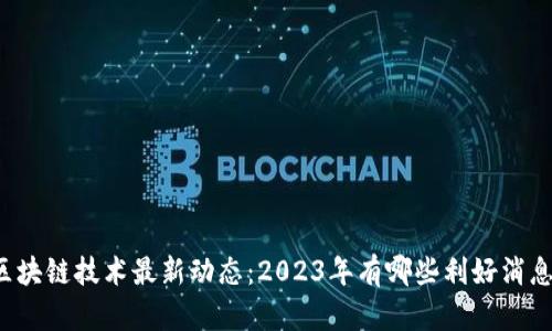 区块链技术最新动态：2023年有哪些利好消息？
